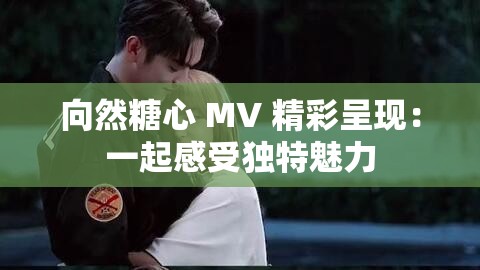 向然糖心 MV 精彩呈现：一起感受独特魅力