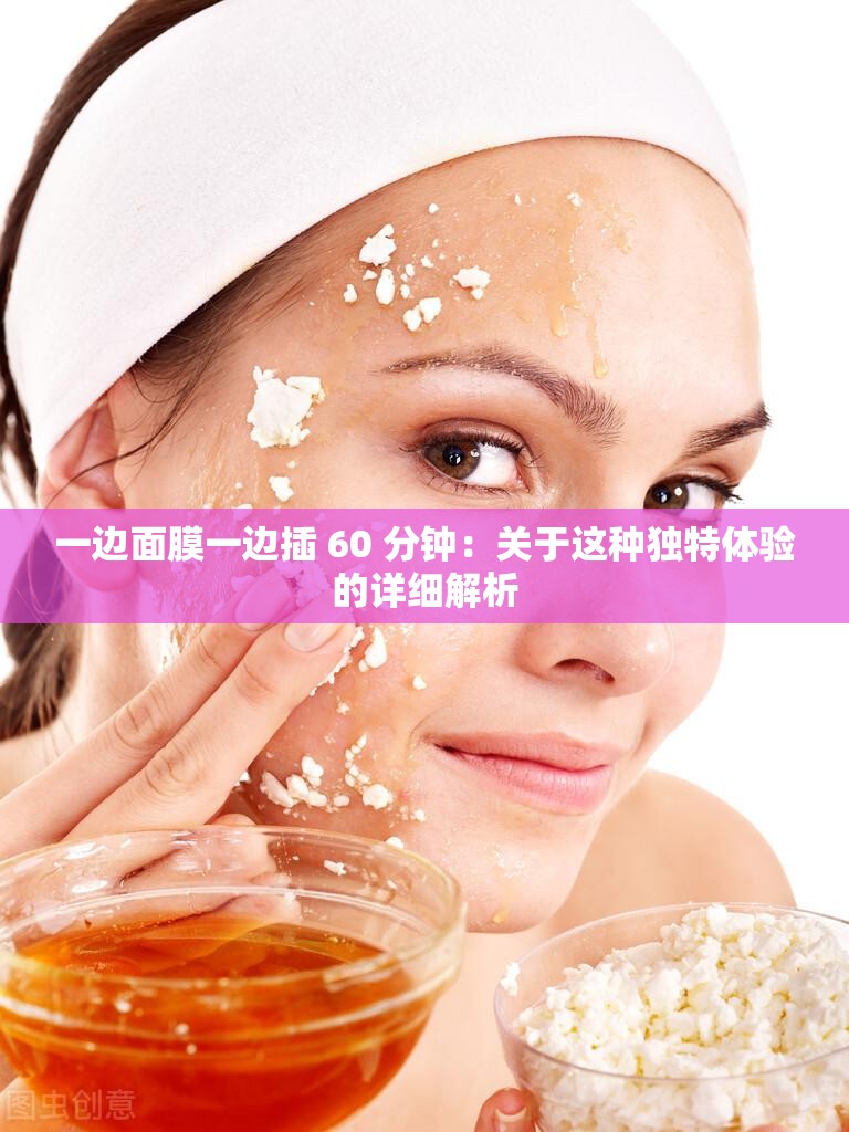 一边面膜一边插 60 分钟：关于这种独特体验的详细解析