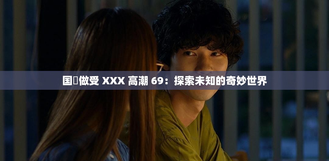 国戸做受 XXX 高潮 69：探索未知的奇妙世界