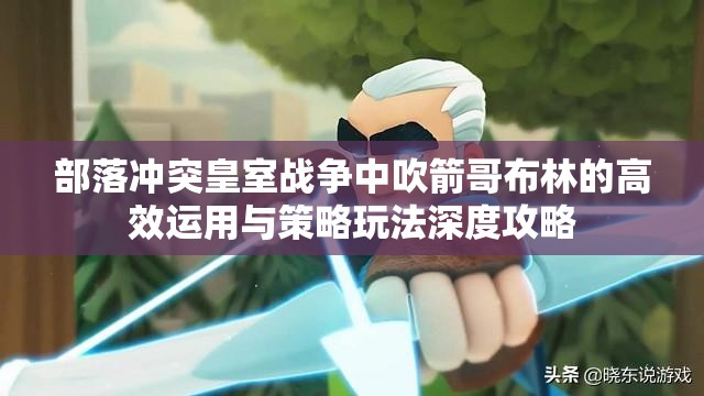 部落冲突皇室战争中吹箭哥布林的高效运用与策略玩法深度攻略