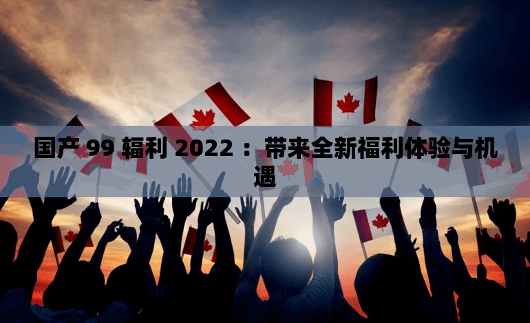 国产 99 辐利 2022 ：带来全新福利体验与机遇