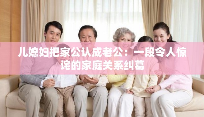 儿媳妇把家公认成老公：一段令人惊诧的家庭关系纠葛