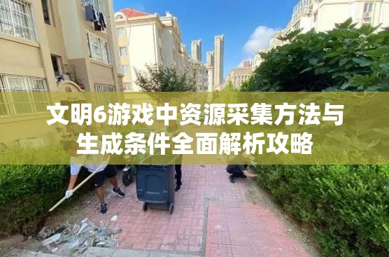 文明6游戏中资源采集方法与生成条件全面解析攻略