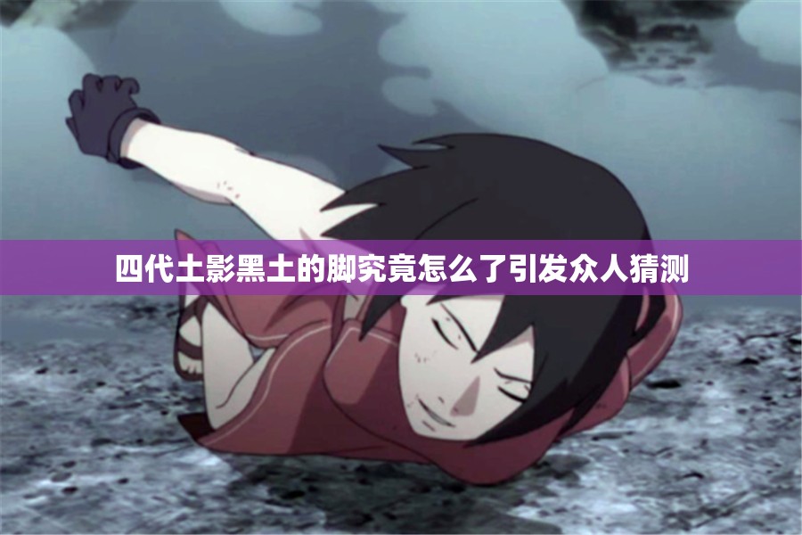 四代土影黑土的脚究竟怎么了引发众人猜测