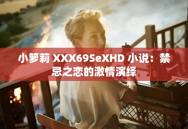 小箩莉 XXX69SeXHD 小说：禁忌之恋的激情演绎