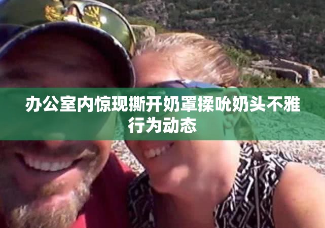 办公室内惊现撕开奶罩揉吮奶头不雅行为动态