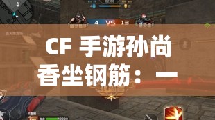 CF 手游孙尚香坐钢筋：一场视觉与心理的挑战