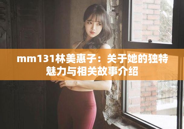 mm131林美惠子：关于她的独特魅力与相关故事介绍