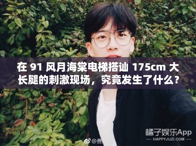 在 91 风月海棠电梯搭讪 175cm 大长腿的刺激现场，究竟发生了什么？