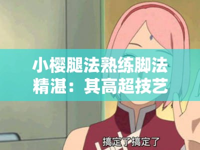 小樱腿法熟练脚法精湛：其高超技艺令人赞叹不已