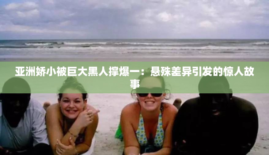 亚洲娇小被巨大黑人撑爆一：悬殊差异引发的惊人故事