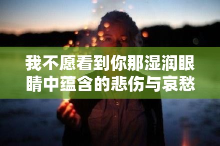 我不愿看到你那湿润眼睛中蕴含的悲伤与哀愁