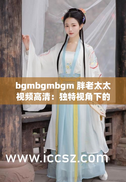 bgmbgmbgm 胖老太太视频高清：独特视角下的趣味呈现