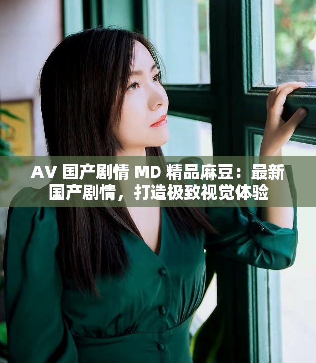 AV 国产剧情 MD 精品麻豆：最新国产剧情，打造极致视觉体验