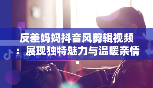 反差妈妈抖音风剪辑视频：展现独特魅力与温暖亲情