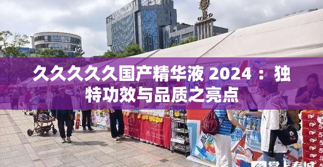 久久久久久国产精华液 2024 ：独特功效与品质之亮点