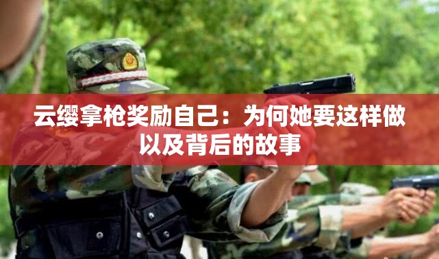 云缨拿枪奖励自己：为何她要这样做以及背后的故事