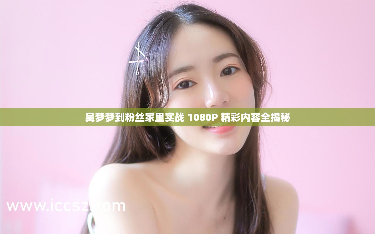 吴梦梦到粉丝家里实战 1080P 精彩内容全揭秘
