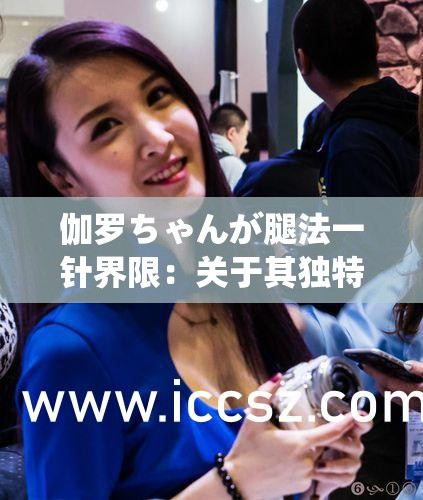 伽罗ちゃんが腿法一针界限：关于其独特腿法的与探讨