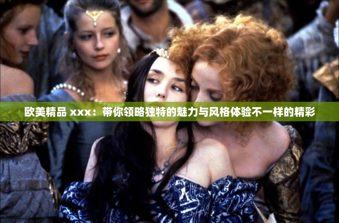 欧美精品 xxx：带你领略独特的魅力与风格体验不一样的精彩