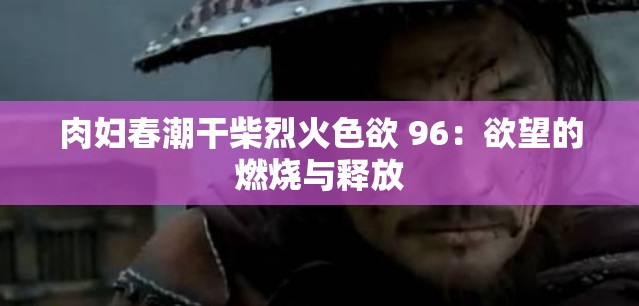肉妇春潮干柴烈火色欲 96：欲望的燃烧与释放