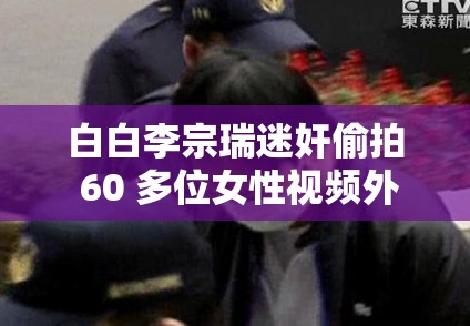 白白李宗瑞迷奸偷拍 60 多位女性视频外流：受害者发声