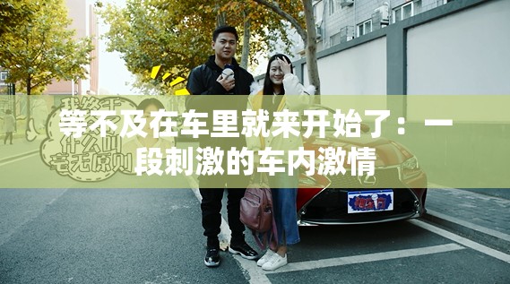 等不及在车里就来开始了：一段刺激的车内激情