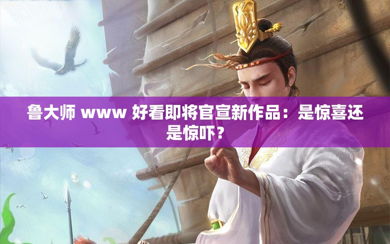 鲁大师 www 好看即将官宣新作品：是惊喜还是惊吓？