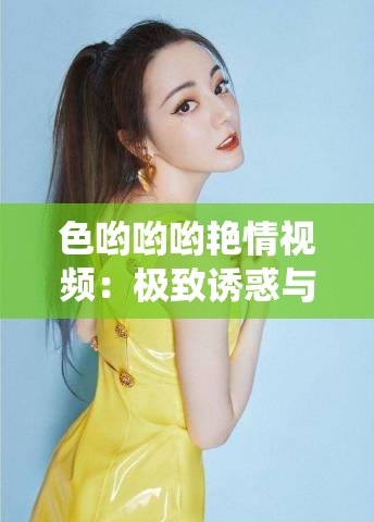 色哟哟哟艳情视频：极致诱惑与激情演绎