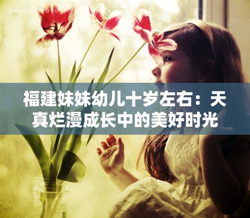 福建妹妹幼儿十岁左右：天真烂漫成长中的美好时光