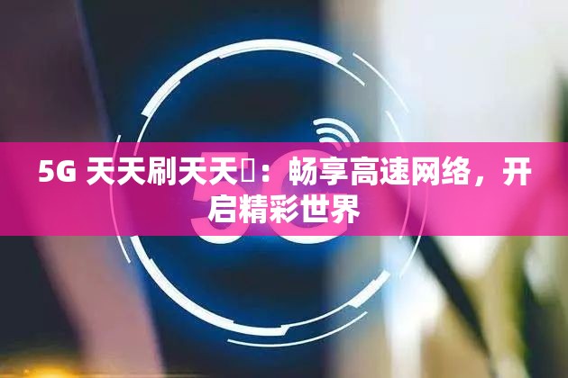 5G 天天刷天天奭：畅享高速网络，开启精彩世界