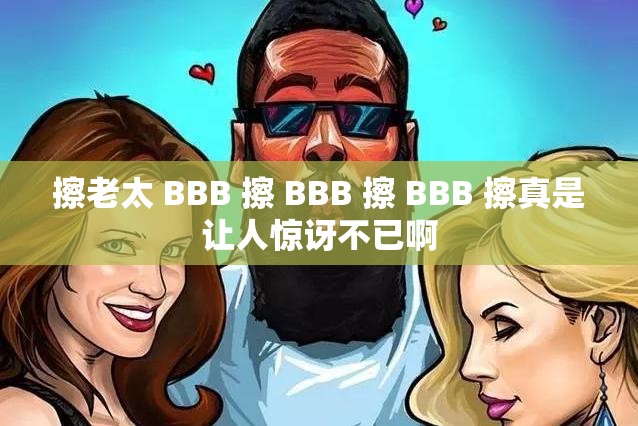 擦老太 BBB 擦 BBB 擦 BBB 擦真是让人惊讶不已啊