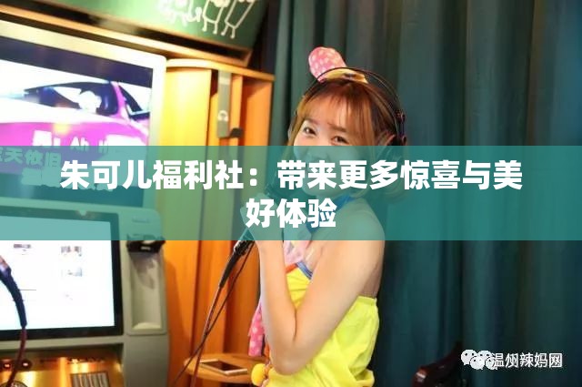 朱可儿福利社：带来更多惊喜与美好体验