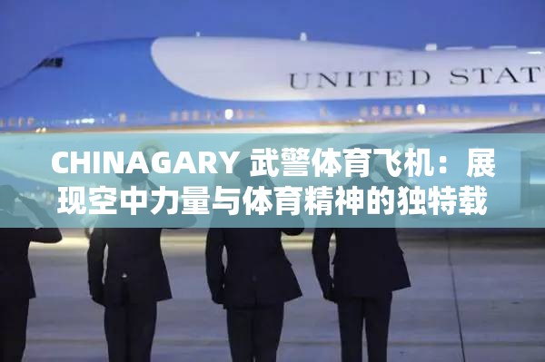 CHINAGARY 武警体育飞机：展现空中力量与体育精神的独特载体