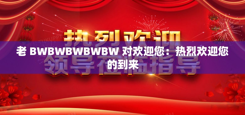 老 BWBWBWBWBW 对欢迎您：热烈欢迎您的到来