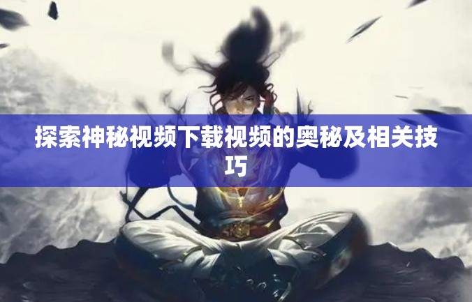 探索神秘视频下载视频的奥秘及相关技巧
