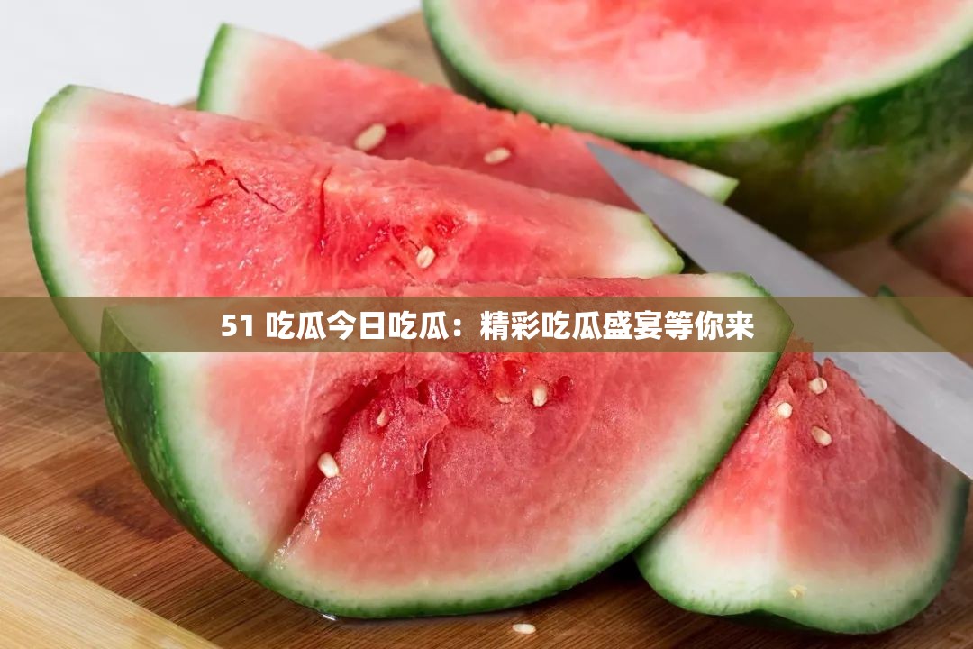 51 吃瓜今日吃瓜：精彩吃瓜盛宴等你来