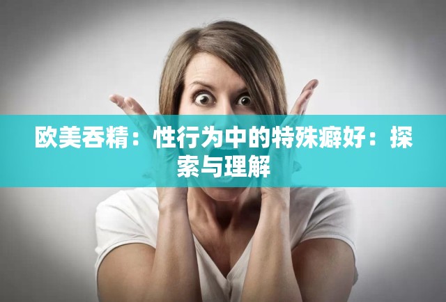 欧美吞精：性行为中的特殊癖好：探索与理解