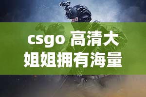 csgo 高清大姐姐拥有海量优质内容-等你来发现更多精彩