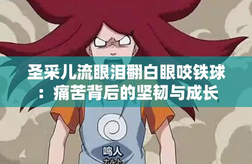 圣采儿流眼泪翻白眼咬铁球：痛苦背后的坚韧与成长