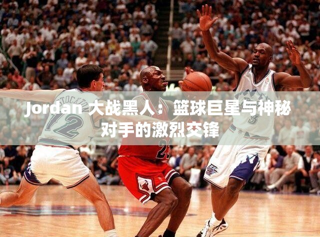 Jordan 大战黑人：篮球巨星与神秘对手的激烈交锋
