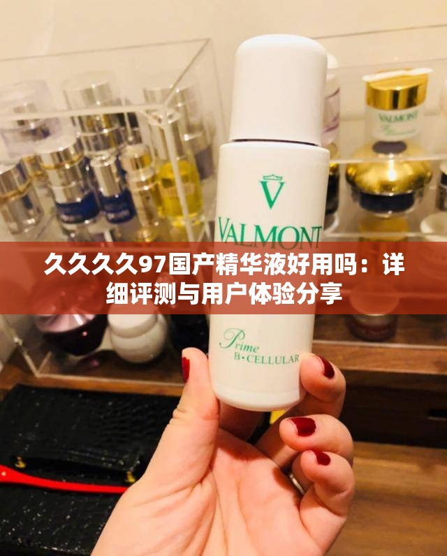 久久久久97国产精华液好用吗：详细评测与用户体验分享