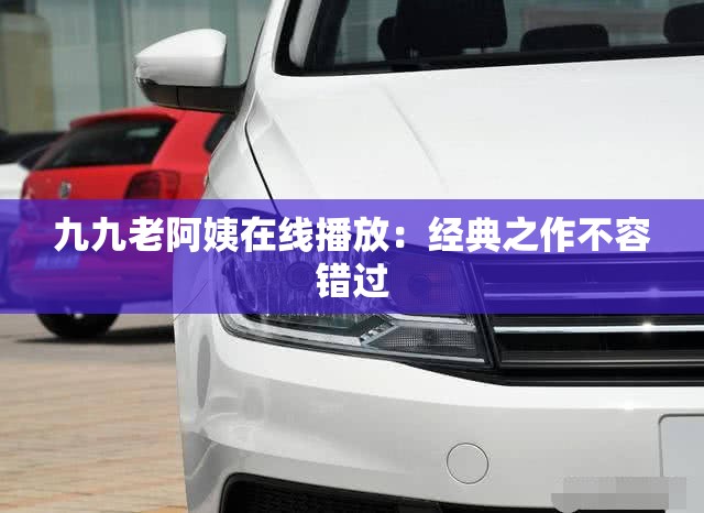 九九老阿姨在线播放：经典之作不容错过