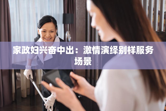 家政妇兴奋中出：激情演绎别样服务场景