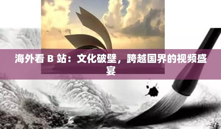 海外看 B 站：文化破壁，跨越国界的视频盛宴
