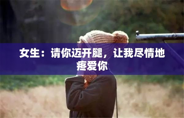 女生：请你迈开腿，让我尽情地疼爱你
