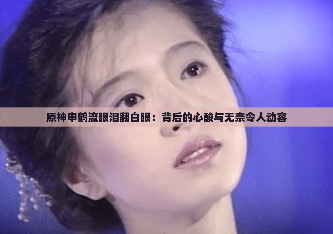 原神申鹤流眼泪翻白眼：背后的心酸与无奈令人动容