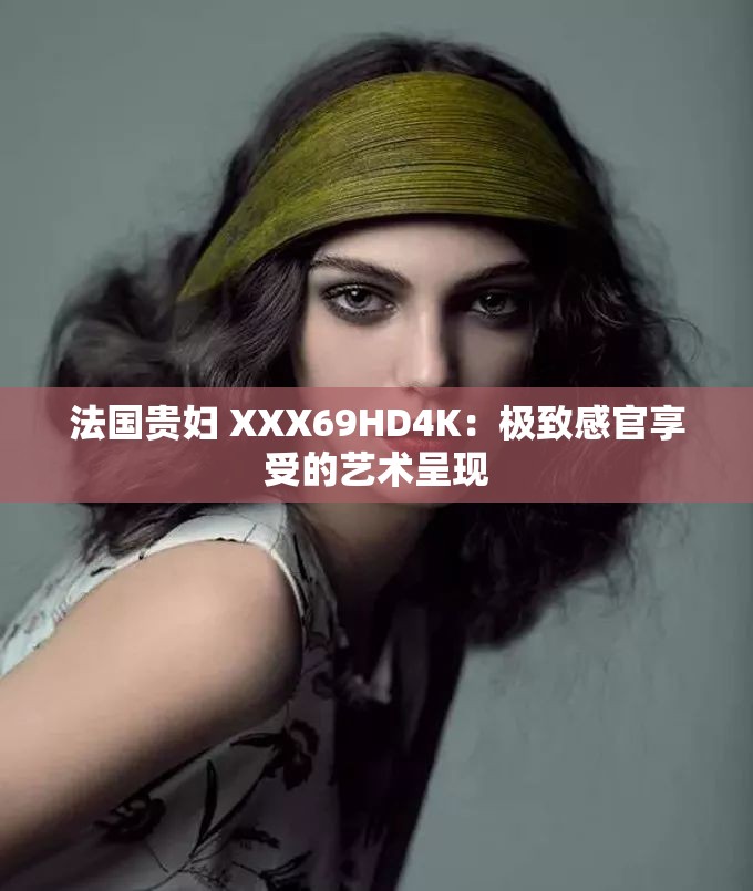 法国贵妇 XXX69HD4K：极致感官享受的艺术呈现