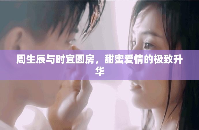 周生辰与时宜圆房，甜蜜爱情的极致升华