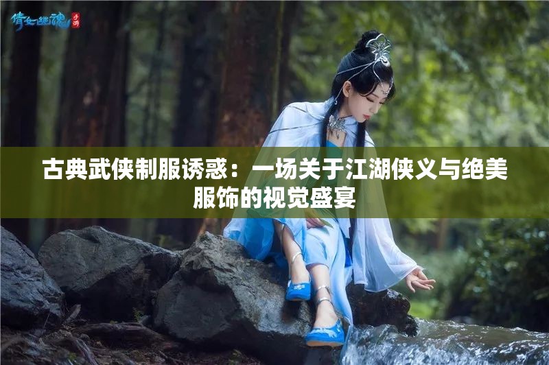 古典武侠制服诱惑：一场关于江湖侠义与绝美服饰的视觉盛宴